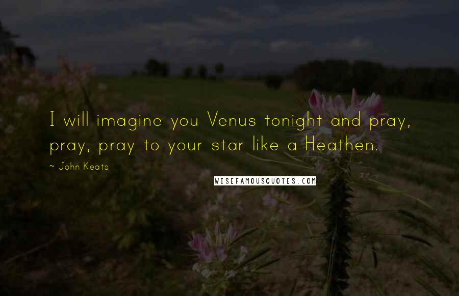 John Keats Quotes: I will imagine you Venus tonight and pray, pray, pray to your star like a Heathen.