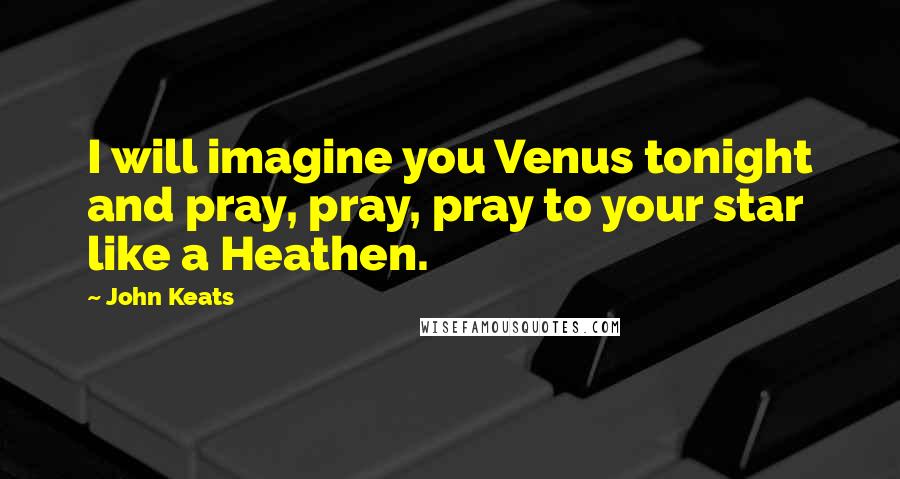 John Keats Quotes: I will imagine you Venus tonight and pray, pray, pray to your star like a Heathen.