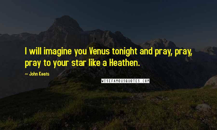 John Keats Quotes: I will imagine you Venus tonight and pray, pray, pray to your star like a Heathen.