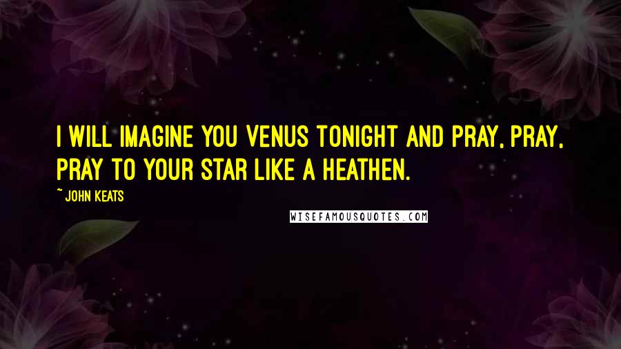 John Keats Quotes: I will imagine you Venus tonight and pray, pray, pray to your star like a Heathen.