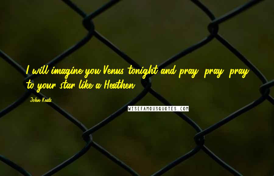 John Keats Quotes: I will imagine you Venus tonight and pray, pray, pray to your star like a Heathen.