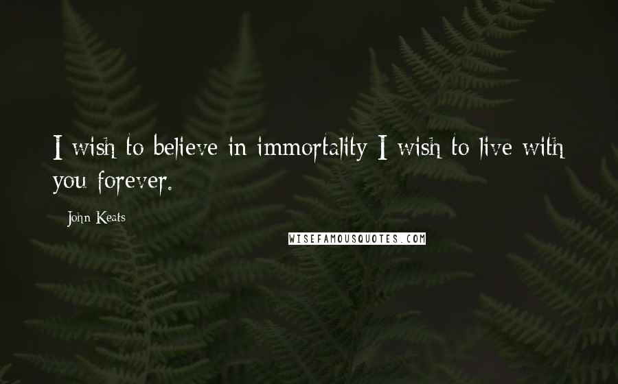 John Keats Quotes: I wish to believe in immortality-I wish to live with you forever.