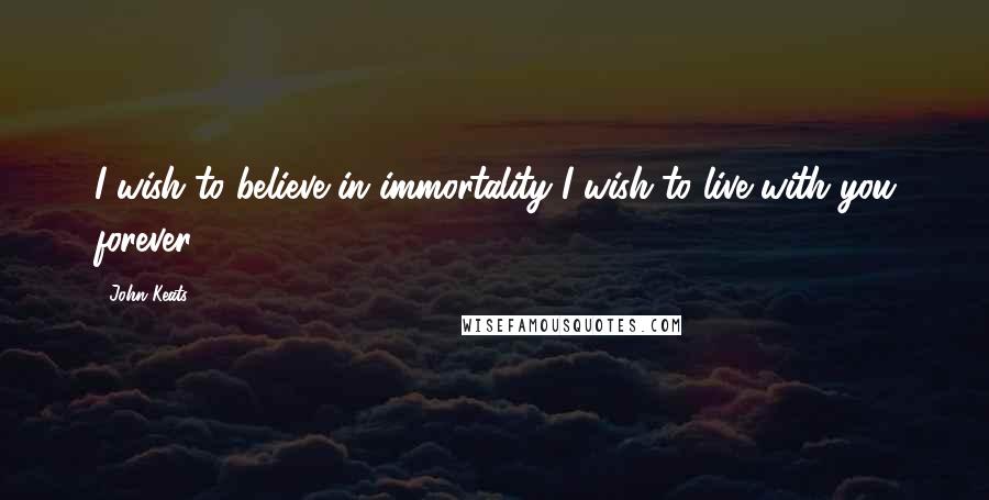 John Keats Quotes: I wish to believe in immortality-I wish to live with you forever.