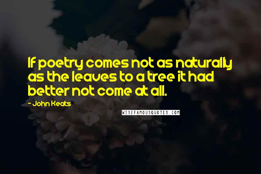 John Keats Quotes: If poetry comes not as naturally as the leaves to a tree it had better not come at all.