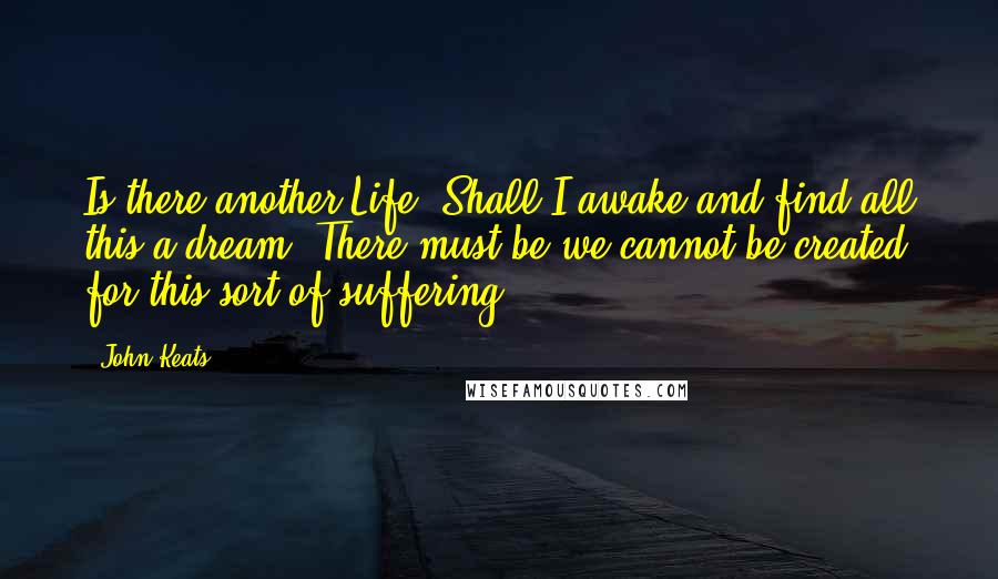 John Keats Quotes: Is there another Life? Shall I awake and find all this a dream? There must be we cannot be created for this sort of suffering.