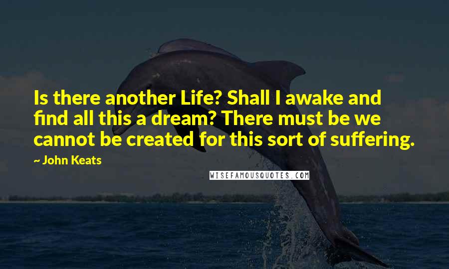 John Keats Quotes: Is there another Life? Shall I awake and find all this a dream? There must be we cannot be created for this sort of suffering.