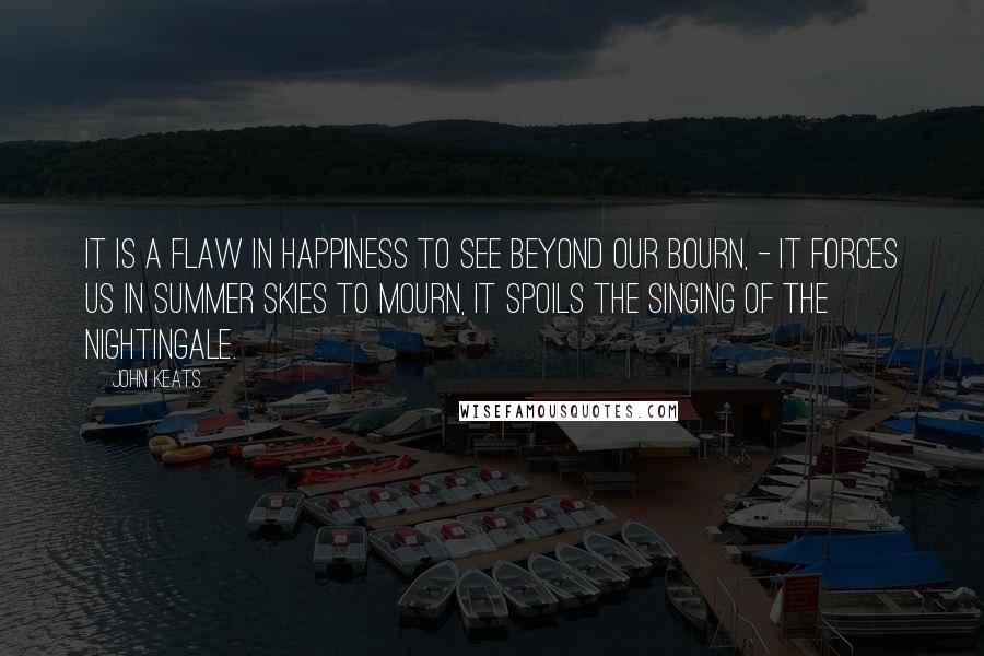 John Keats Quotes: It is a flaw In happiness to see beyond our bourn, - It forces us in summer skies to mourn, It spoils the singing of the nightingale.
