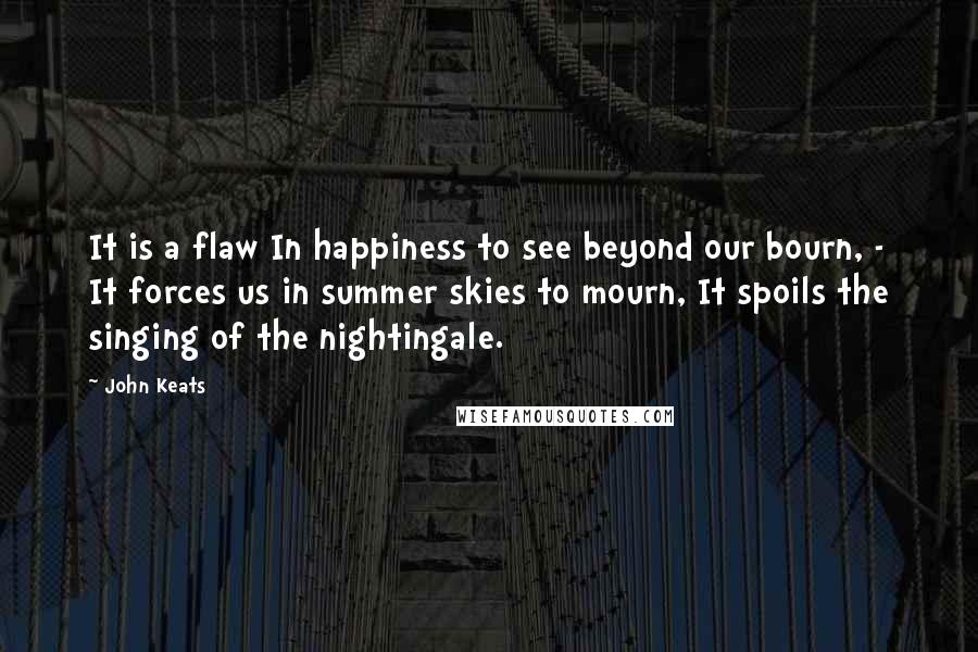 John Keats Quotes: It is a flaw In happiness to see beyond our bourn, - It forces us in summer skies to mourn, It spoils the singing of the nightingale.