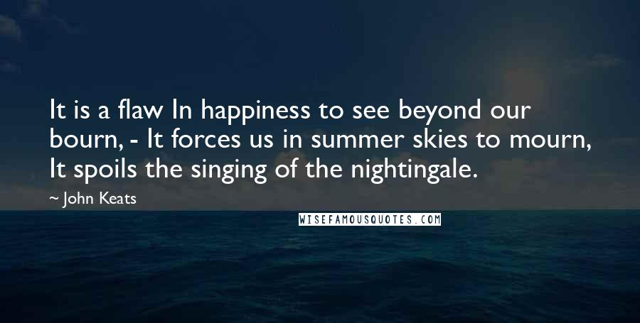 John Keats Quotes: It is a flaw In happiness to see beyond our bourn, - It forces us in summer skies to mourn, It spoils the singing of the nightingale.