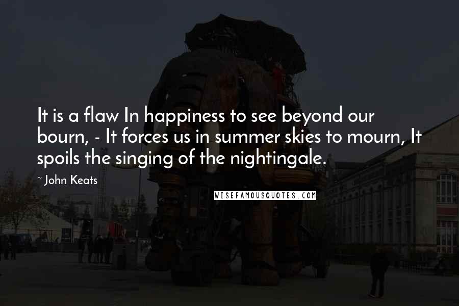 John Keats Quotes: It is a flaw In happiness to see beyond our bourn, - It forces us in summer skies to mourn, It spoils the singing of the nightingale.