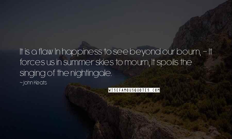 John Keats Quotes: It is a flaw In happiness to see beyond our bourn, - It forces us in summer skies to mourn, It spoils the singing of the nightingale.