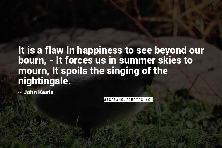 John Keats Quotes: It is a flaw In happiness to see beyond our bourn, - It forces us in summer skies to mourn, It spoils the singing of the nightingale.