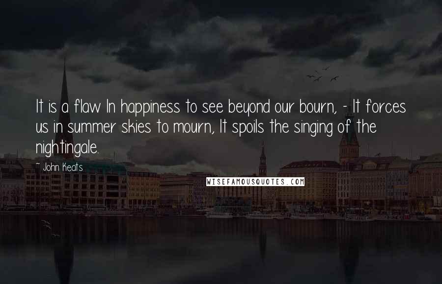 John Keats Quotes: It is a flaw In happiness to see beyond our bourn, - It forces us in summer skies to mourn, It spoils the singing of the nightingale.