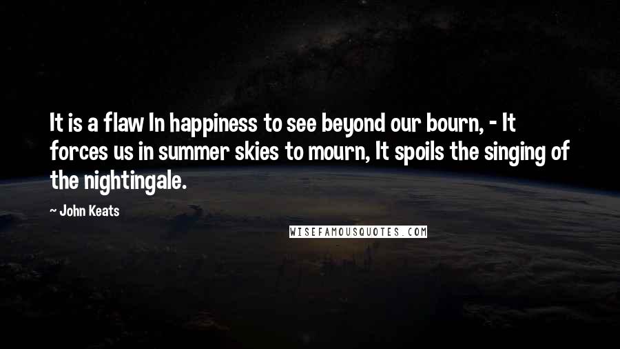 John Keats Quotes: It is a flaw In happiness to see beyond our bourn, - It forces us in summer skies to mourn, It spoils the singing of the nightingale.
