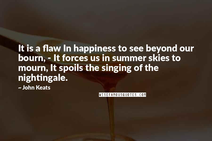 John Keats Quotes: It is a flaw In happiness to see beyond our bourn, - It forces us in summer skies to mourn, It spoils the singing of the nightingale.