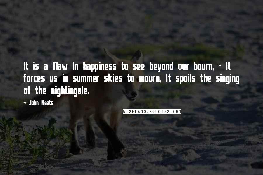 John Keats Quotes: It is a flaw In happiness to see beyond our bourn, - It forces us in summer skies to mourn, It spoils the singing of the nightingale.