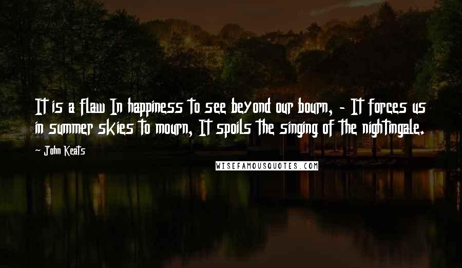 John Keats Quotes: It is a flaw In happiness to see beyond our bourn, - It forces us in summer skies to mourn, It spoils the singing of the nightingale.