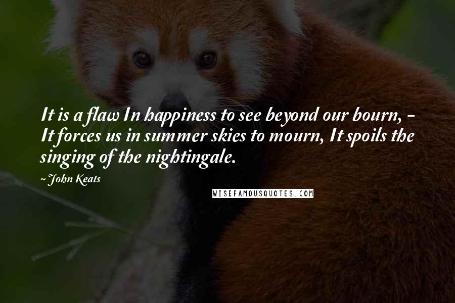 John Keats Quotes: It is a flaw In happiness to see beyond our bourn, - It forces us in summer skies to mourn, It spoils the singing of the nightingale.
