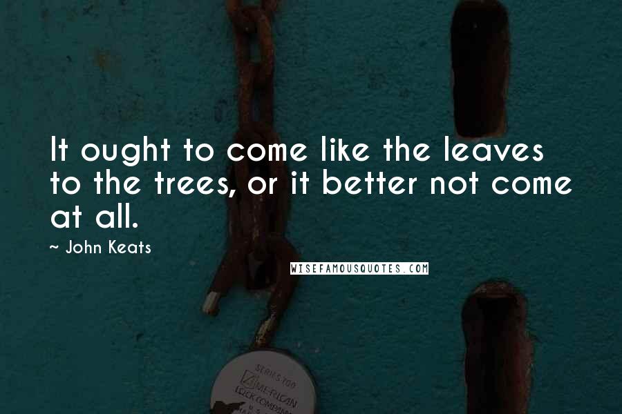 John Keats Quotes: It ought to come like the leaves to the trees, or it better not come at all.
