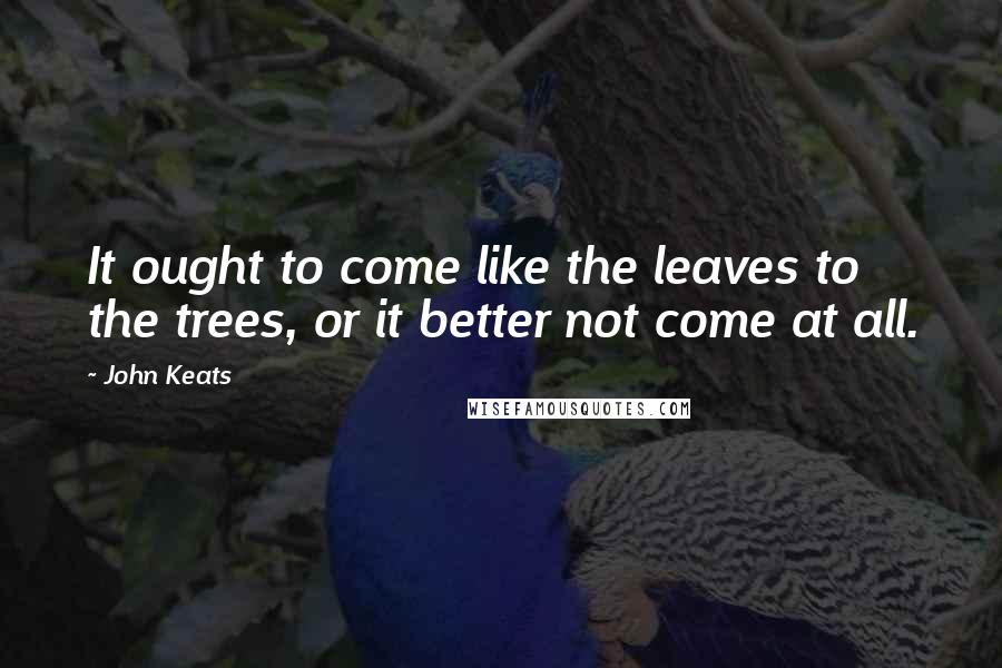 John Keats Quotes: It ought to come like the leaves to the trees, or it better not come at all.