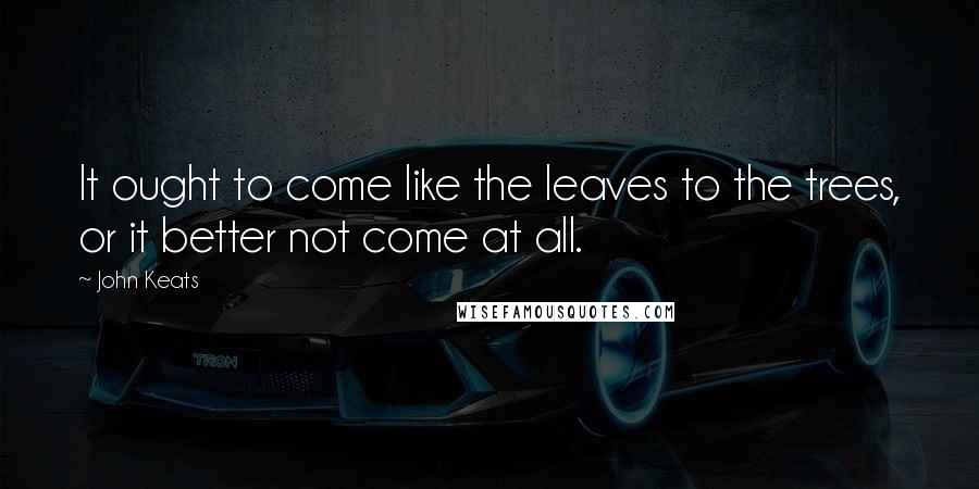 John Keats Quotes: It ought to come like the leaves to the trees, or it better not come at all.