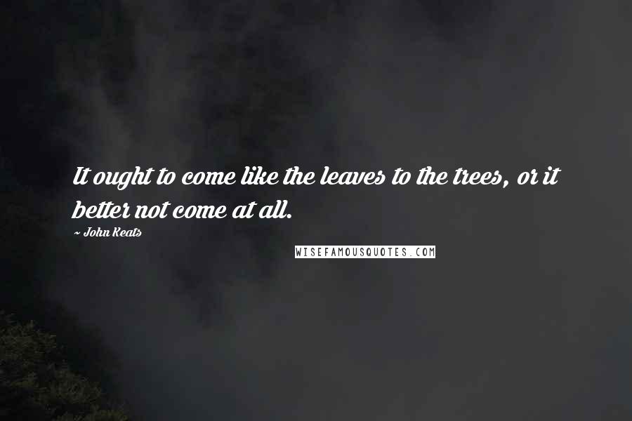 John Keats Quotes: It ought to come like the leaves to the trees, or it better not come at all.