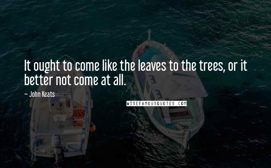 John Keats Quotes: It ought to come like the leaves to the trees, or it better not come at all.