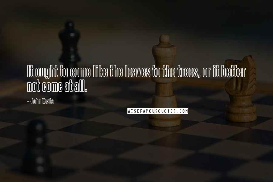 John Keats Quotes: It ought to come like the leaves to the trees, or it better not come at all.