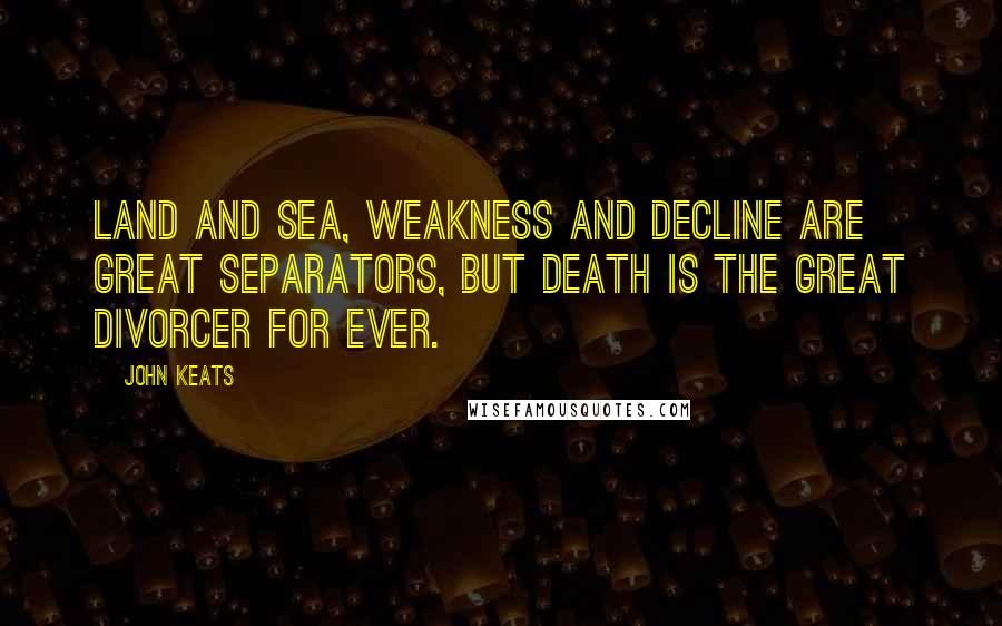 John Keats Quotes: Land and sea, weakness and decline are great separators, but death is the great divorcer for ever.
