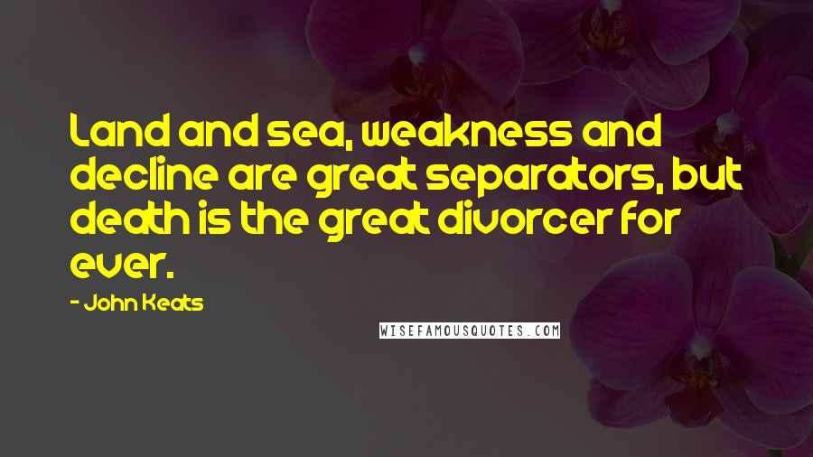 John Keats Quotes: Land and sea, weakness and decline are great separators, but death is the great divorcer for ever.