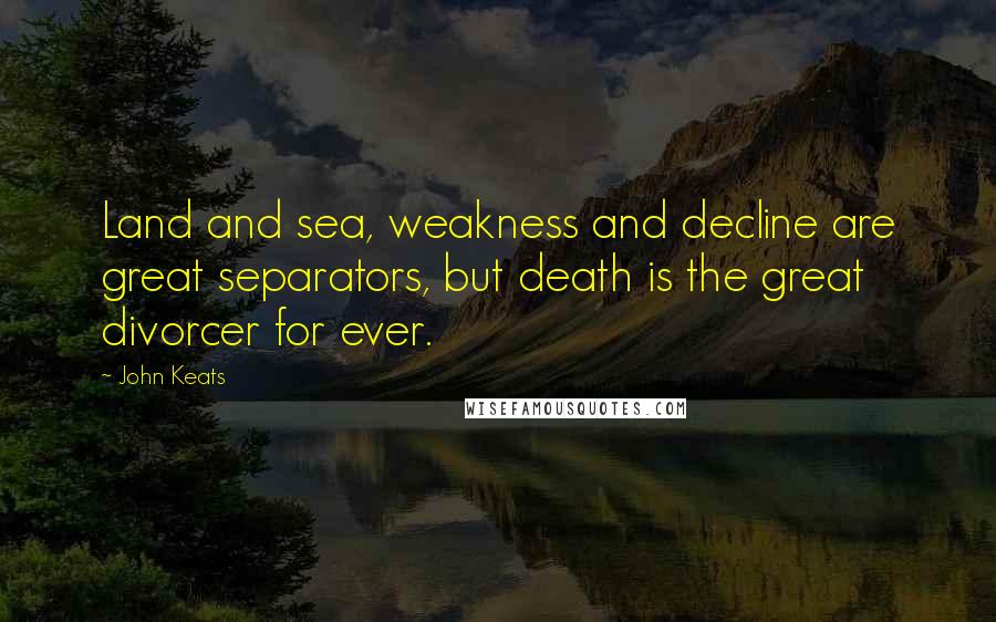 John Keats Quotes: Land and sea, weakness and decline are great separators, but death is the great divorcer for ever.