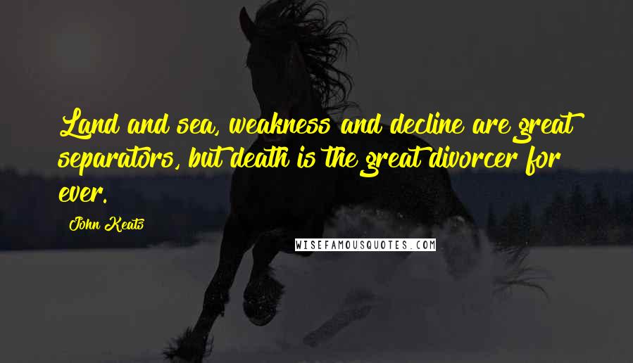 John Keats Quotes: Land and sea, weakness and decline are great separators, but death is the great divorcer for ever.