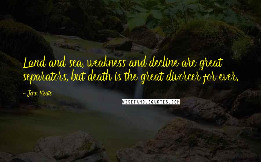 John Keats Quotes: Land and sea, weakness and decline are great separators, but death is the great divorcer for ever.