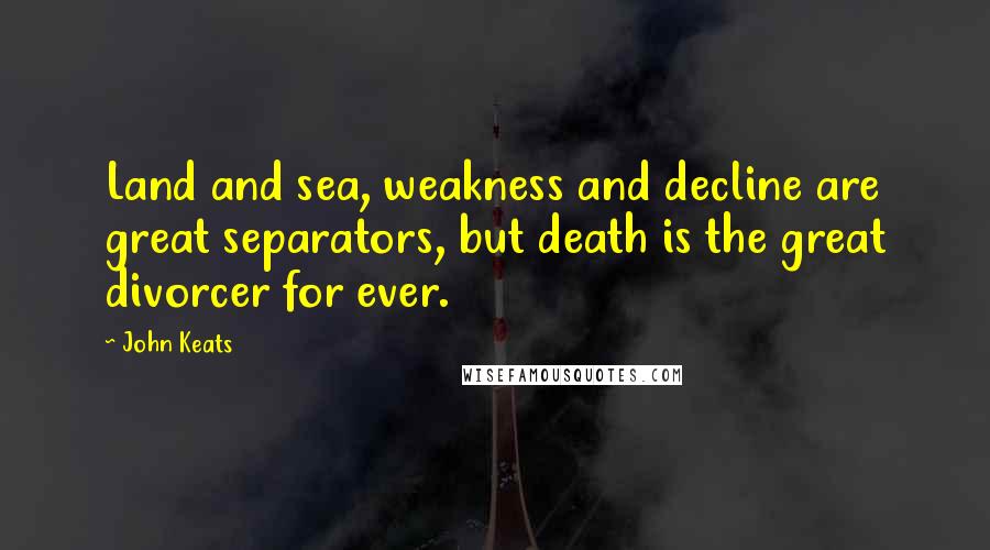 John Keats Quotes: Land and sea, weakness and decline are great separators, but death is the great divorcer for ever.