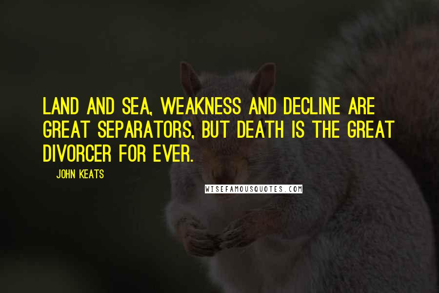 John Keats Quotes: Land and sea, weakness and decline are great separators, but death is the great divorcer for ever.
