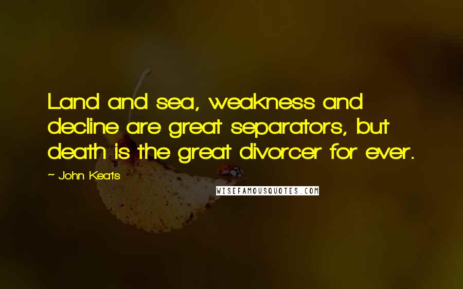 John Keats Quotes: Land and sea, weakness and decline are great separators, but death is the great divorcer for ever.
