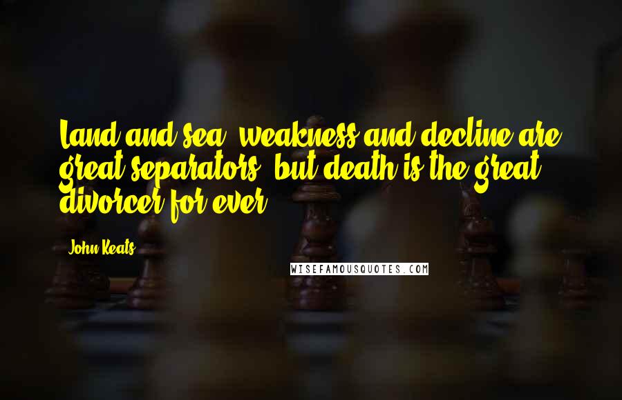 John Keats Quotes: Land and sea, weakness and decline are great separators, but death is the great divorcer for ever.