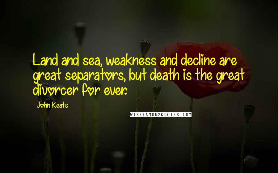 John Keats Quotes: Land and sea, weakness and decline are great separators, but death is the great divorcer for ever.