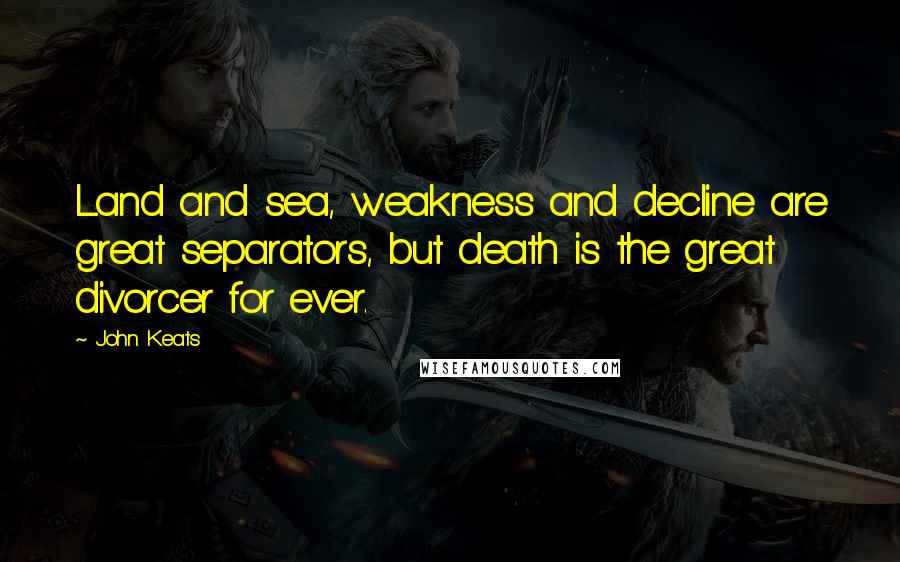 John Keats Quotes: Land and sea, weakness and decline are great separators, but death is the great divorcer for ever.