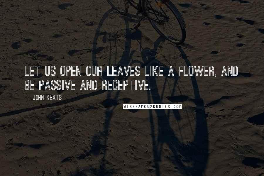 John Keats Quotes: Let us open our leaves like a flower, and be passive and receptive.