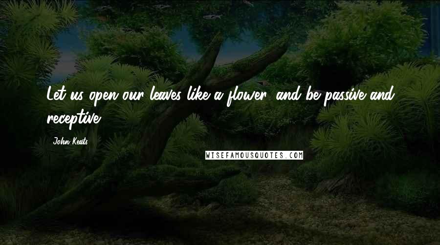John Keats Quotes: Let us open our leaves like a flower, and be passive and receptive.
