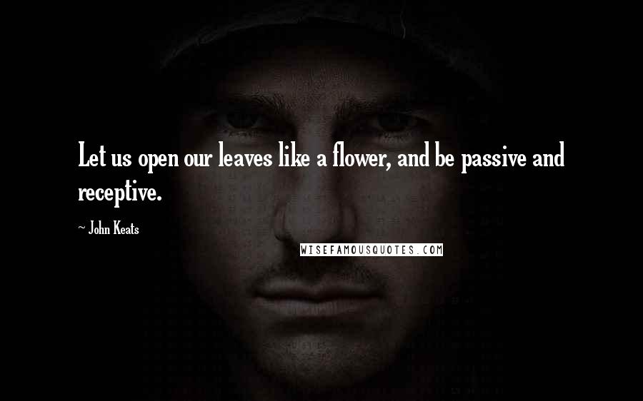 John Keats Quotes: Let us open our leaves like a flower, and be passive and receptive.