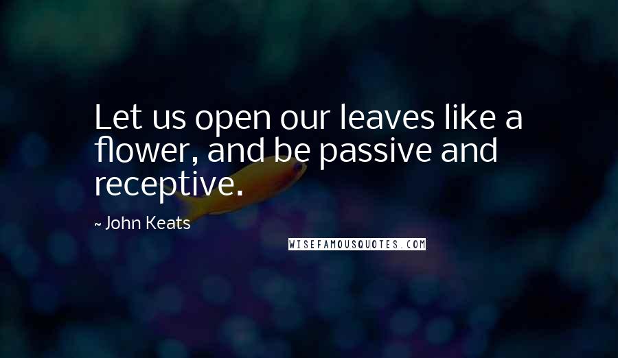 John Keats Quotes: Let us open our leaves like a flower, and be passive and receptive.