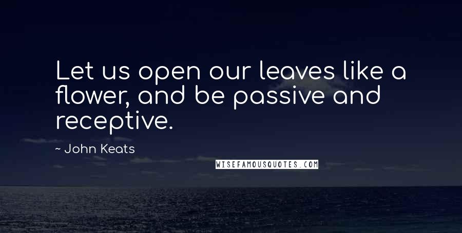 John Keats Quotes: Let us open our leaves like a flower, and be passive and receptive.