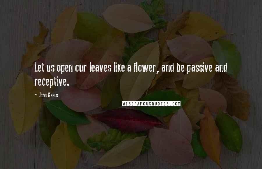 John Keats Quotes: Let us open our leaves like a flower, and be passive and receptive.