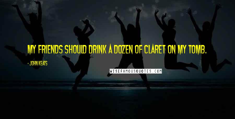 John Keats Quotes: My friends should drink a dozen of Claret on my Tomb.