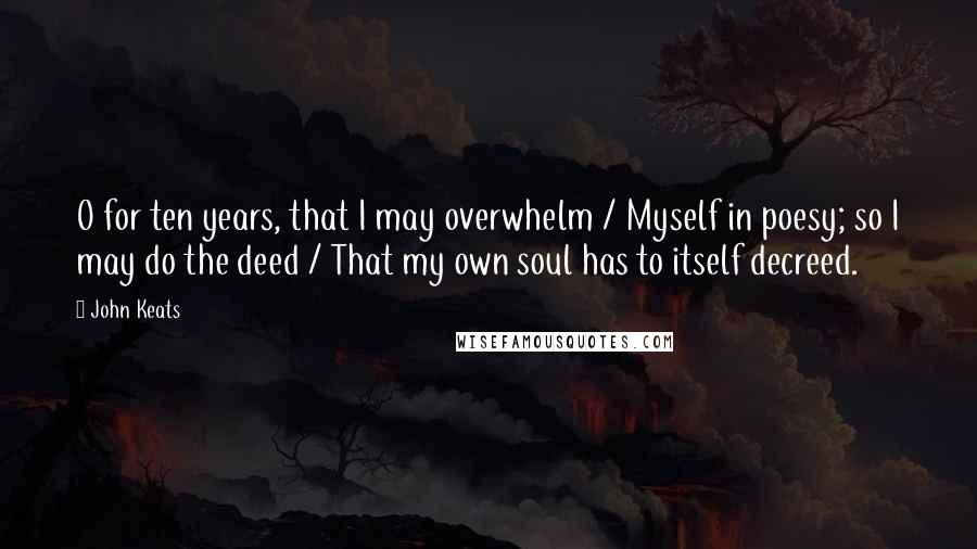 John Keats Quotes: O for ten years, that I may overwhelm / Myself in poesy; so I may do the deed / That my own soul has to itself decreed.