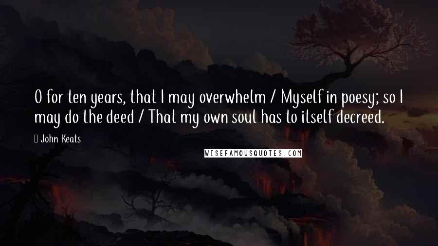 John Keats Quotes: O for ten years, that I may overwhelm / Myself in poesy; so I may do the deed / That my own soul has to itself decreed.