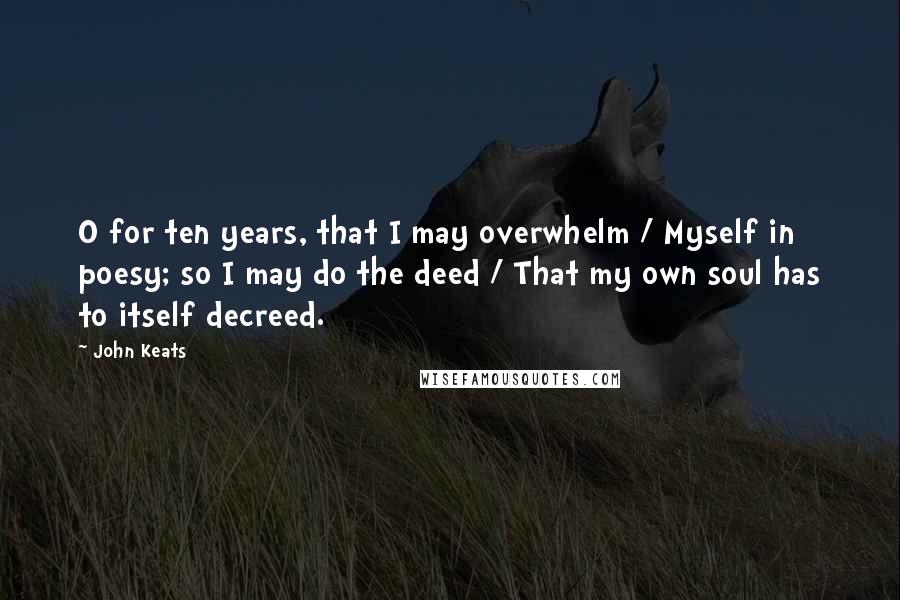 John Keats Quotes: O for ten years, that I may overwhelm / Myself in poesy; so I may do the deed / That my own soul has to itself decreed.