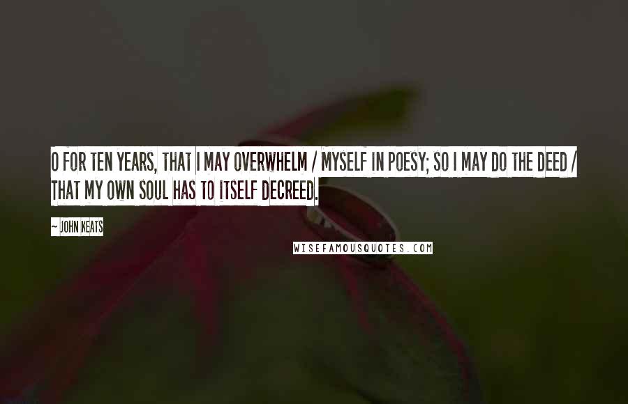 John Keats Quotes: O for ten years, that I may overwhelm / Myself in poesy; so I may do the deed / That my own soul has to itself decreed.